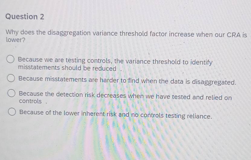 Why does the disaggregation variance threshold factor increase when our CRA is
lower?
Because we are testing controls, the variance threshold to identify
misstatements should be reduced .
Because misstatements are harder to find when the data is disaggregated.
Because the detection risk decreases when we have tested and relied on
controls .
Because of the lower inherent risk and no controls testing reliance.