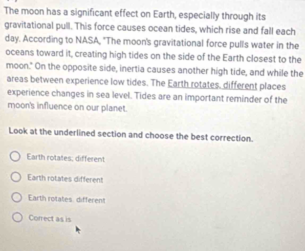 The moon has a significant effect on Earth, especially through its
gravitational pull. This force causes ocean tides, which rise and fall each
day. According to NASA, "The moon's gravitational force pulls water in the
oceans toward it, creating high tides on the side of the Earth closest to the
moon." On the opposite side, inertia causes another high tide, and while the
areas between experience low tides. The Earth rotates, different places
experience changes in sea level. Tides are an important reminder of the
moon's influence on our planet.
Look at the underlined section and choose the best correction.
Earth rotates; different
Earth rotates different
Earth rotates different
Correct as is