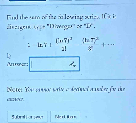 Find the sum of the following series. If it is 
divergent, type "Diverges" or "D".
1-ln 7+frac (ln 7)^22!-frac (ln 7)^33!+·s
Answer: 
Note: You cannot write a decimal number for the 
answer. 
Submit answer Next item