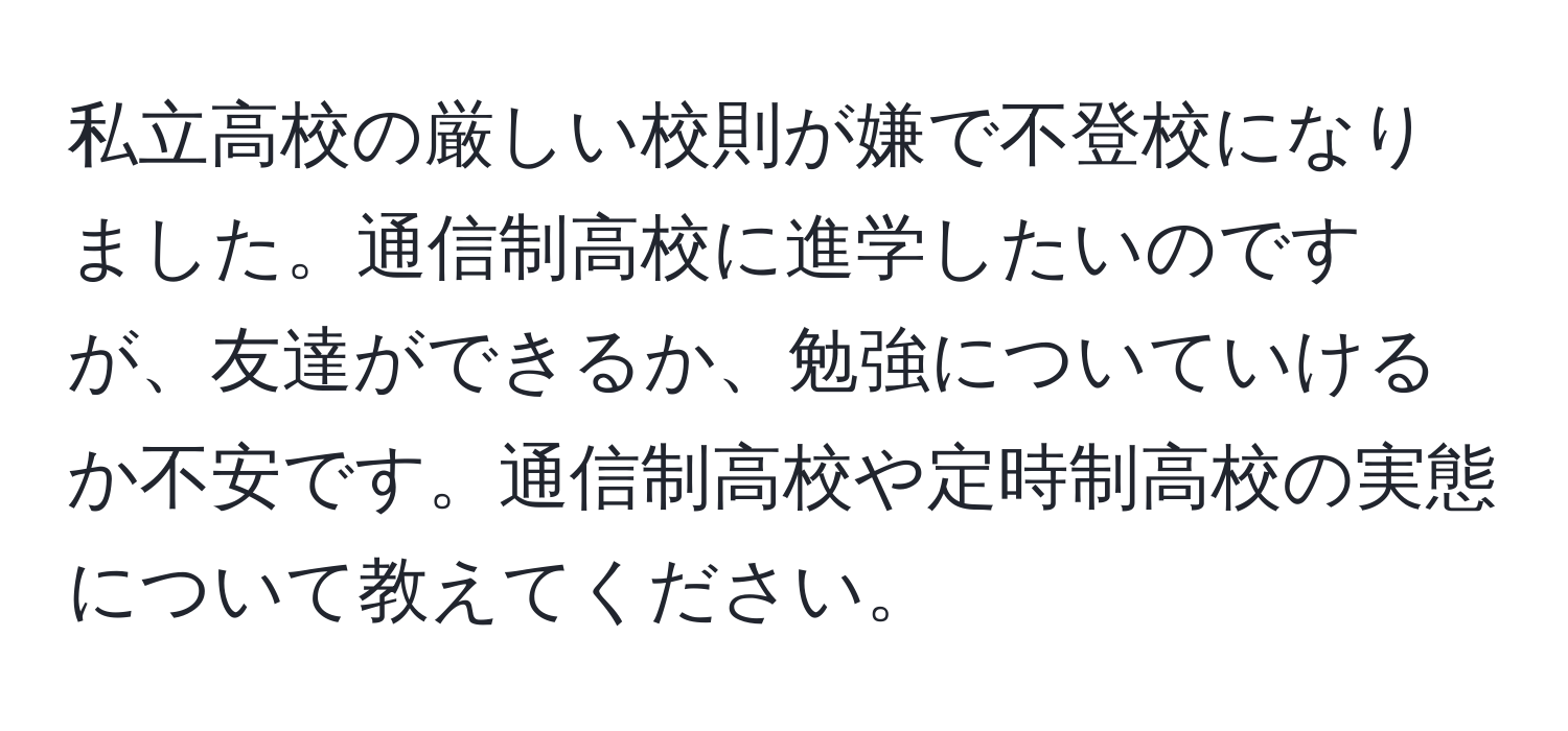 私立高校の厳しい校則が嫌で不登校になりました。通信制高校に進学したいのですが、友達ができるか、勉強についていけるか不安です。通信制高校や定時制高校の実態について教えてください。