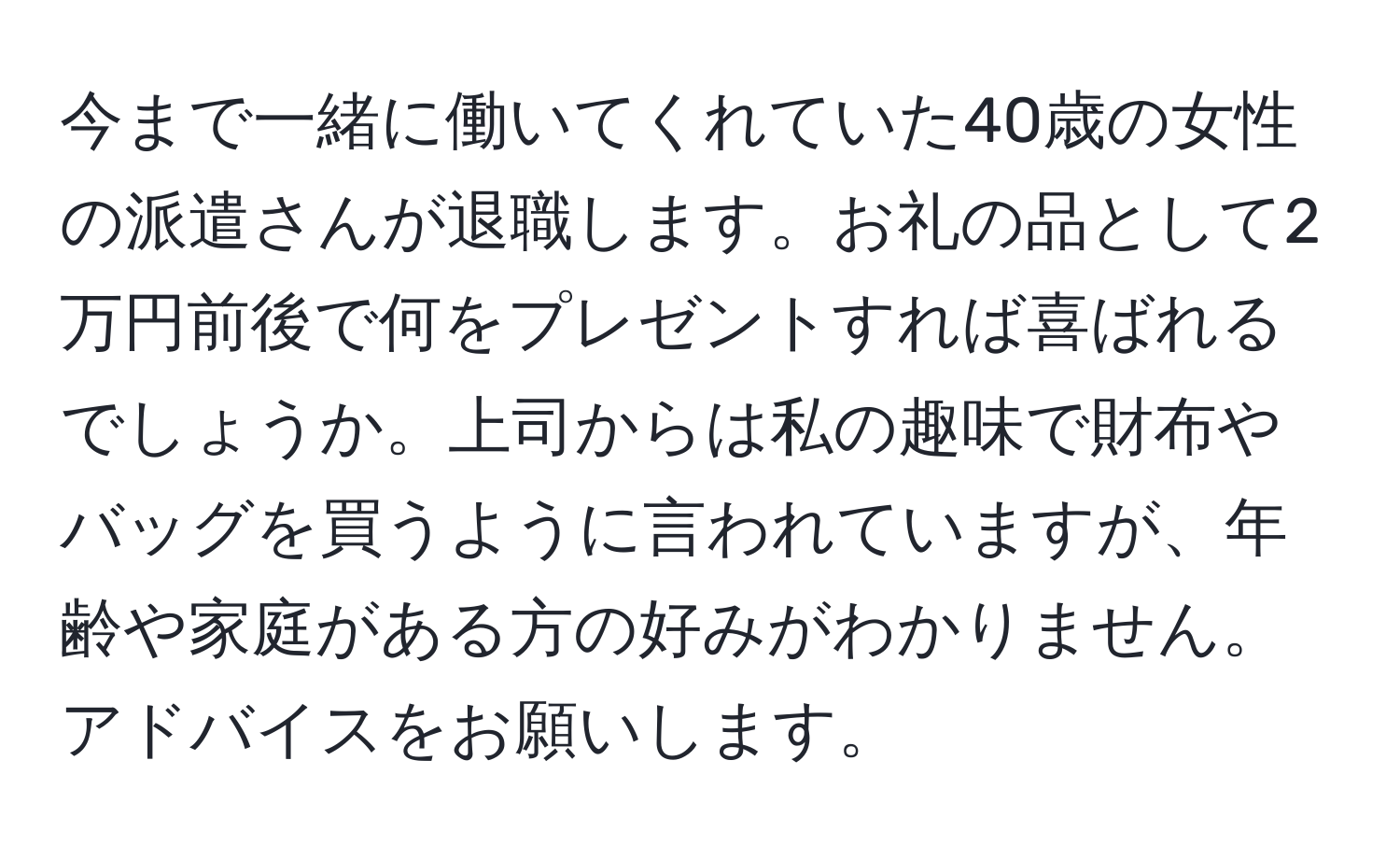 今まで一緒に働いてくれていた40歳の女性の派遣さんが退職します。お礼の品として2万円前後で何をプレゼントすれば喜ばれるでしょうか。上司からは私の趣味で財布やバッグを買うように言われていますが、年齢や家庭がある方の好みがわかりません。アドバイスをお願いします。