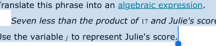 Translate this phrase into an algebraic expression. 
Seven less than the product of 17 and Julie's score 
Use the variable 」 to represent Julie's score.