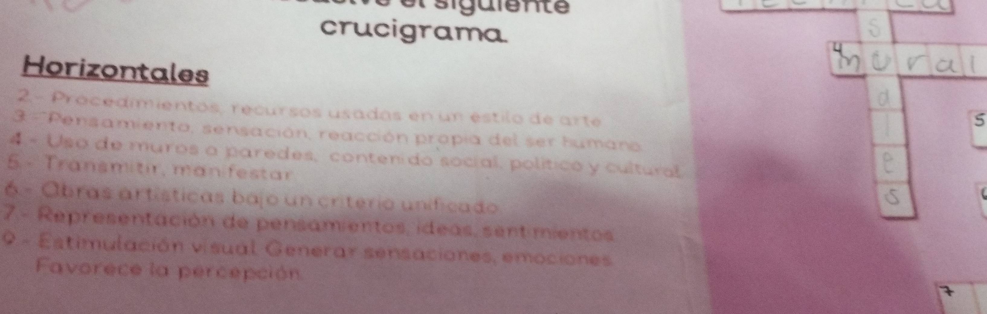 el sigüiente 
crucigrama 
Horizontales 
2- Procedimientos, recursos usadas en un éstilo de arte 
5 
3 ' 'Pensamiento, sensación, reacción propia del ser humano 
4 - Usa de muros a paredes, contenido social, político y cultural 
5 - Transmitir, man festar 
6 - Obras artísticas bajo un criterio unificado 
7.- Representación de pensamientos, ideas, sent mientos, 
9 - Estimulación visual Generar sensaciones, emociones 
Favorece la percepción