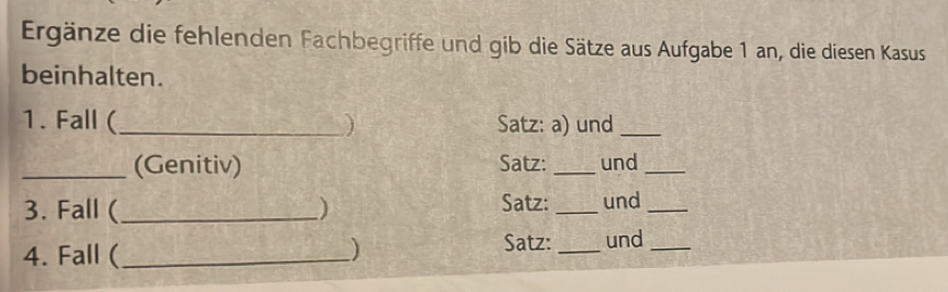 Ergänze die fehlenden Fachbegriffe und gib die Sätze aus Aufgabe 1 an, die diesen Kasus 
beinhalten. 
1. Fall (_ ) Satz: a) und_ 
_(Genitiv) Satz: _und_ 
3. Fall ( _) Satz: _und_ 
4. Fall (_ ) 
Satz: _und_