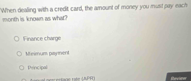 When dealing with a credit card, the amount of money you must pay each
month is known as what?
Finance charge
Minimum payment
Principal
Apnpual percentage rate (APR) Review