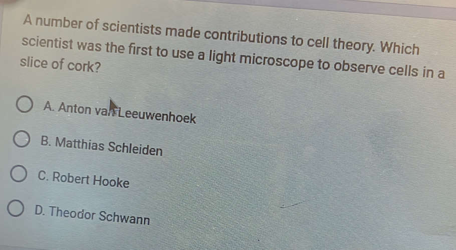 A number of scientists made contributions to cell theory. Which
scientist was the first to use a light microscope to observe cells in a
slice of cork?
A. Anton van Leeuwenhoek
B. Matthias Schleiden
C. Robert Hooke
D. Theodor Schwann