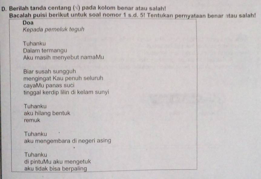 Berilah tanda centang (√) pada kolom benar atau salah! 
Bacalah puisi berikut untuk soal nomor 1 s.d. 5! Tentukan pernyataan benar atau salah! 
Doa 
Kepada pemeluk teguh 
Tuhanku 
Dalam termangu 
Aku masih menyebut namaMu 
Biar susah sungguh 
mengingat Kau penuh seluruh 
cayaMu panas suci 
tinggal kerdip lilin di kelam sunyi 
Tuhanku 
aku hilang bentuk 
remuk 
Tuhanku 
aku mengembara di negeri asing 
Tuhanku 
di pintuMu aku mengetuk 
aku tidak bisa berpaling