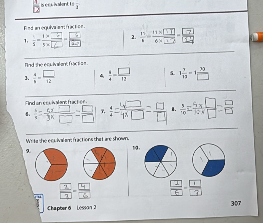 is equivalent to  1/3 , 
Find an equivalent fraction. 
1. ;-;;- 
2. 
Find the equivalent fraction. 
3.  4/6 = □ /12 
5. 
4.  9/4 = □ /12  1 7/10 =1 70/□  
Find an equivalent fraction. 
6.  5/3 
7. 1
8.  5/10 
Write the equivalent fractions that are shown. 
9. 
10. 
ITAL - 
- 
307 
Chapter 6 Lesson 2