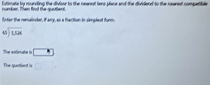 Estimate by rounding the divisor to the nearest tens place and the dividend to the nearst competible 
number. Then find the quotient. 
Enter the remainder, if any, as a fraction in simplest form.
beginarrayr 65encloselongdiv 5,526endarray
The estimate is □ 
The quotient is □