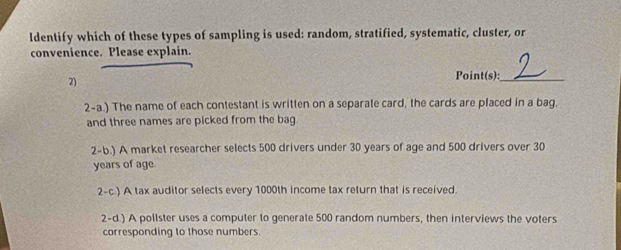 Identify which of these types of sampling is used: random, stratified, systematic, cluster, or
convenience. Please explain.
2)
Point(s):_
2-a.) The name of each contestant is written on a separate card, the cards are placed in a bag,
and three names are picked from the bag
2-b.) A market researcher selects 500 drivers under 30 years of age and 500 drivers over 30
years of age
2-c.) A tax auditor selects every 1000th income tax return that is received.
2-d.) A pollster uses a computer to generate 500 random numbers, then interviews the voters
corresponding to those numbers.