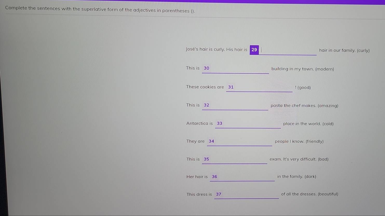 Complete the sentences with the superlative form of the adjectives in parentheses (). 
José's hair is curly. His hair is 29 hair in our family. (curly) 
_ 
This is 30 building in my town. (modern) 
_ 
These cookies are 31! (good) 
_ 
This is 32 pasta the chef makes. (amazing) 
_ 
Antarctica is 33 place in the world. (cold) 
_ 
They are 34 people I know. (friendly) 
_ 
This is 35 exam. It's very difficult. (bad) 
_ 
Her hair is 36 in the family. (dark) 
_ 
This dress is 37 of all the dresses. (beautiful)