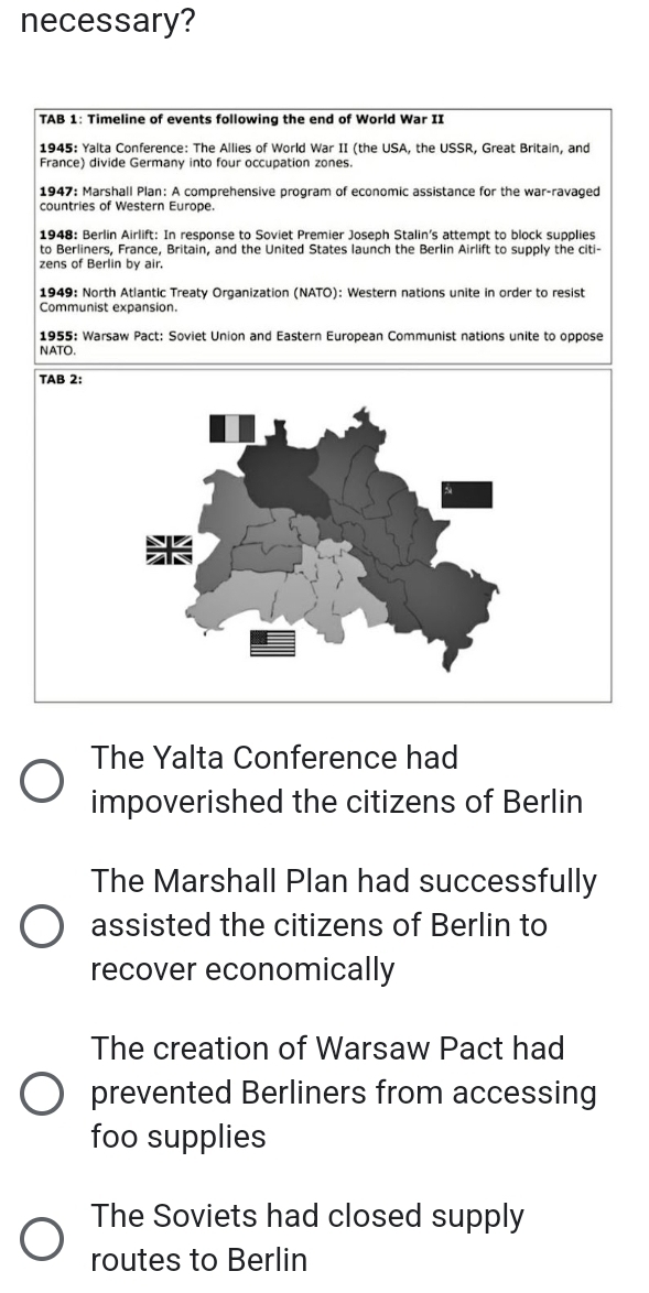 necessary?
TAB 1: Timeline of events following the end of World War II
1945: Yalta Conference: The Allies of World War II (the USA, the USSR, Great Britain, and
France) divide Germany into four occupation zones
1947: Marshall Plan: A comprehensive program of economic assistance for the war-ravaged
countries of Western Europe.
1948: Berlin Airlift: In response to Soviet Premier Joseph Stalin's attempt to block supplies
to Berliners, France, Britain, and the United States launch the Berlin Airlift to supply the citi-
zens of Berlin by air.
1949: North Atlantic Treaty Organization (NATO): Western nations unite in order to resist
Communist expansion.
1955: Warsaw Pact: Soviet Union and Eastern European Communist nations unite to oppose
NATO.
TAB 2:
The Yalta Conference had
impoverished the citizens of Berlin
The Marshall Plan had successfully
assisted the citizens of Berlin to
recover economically
The creation of Warsaw Pact had
prevented Berliners from accessing
foo supplies
The Soviets had closed supply
routes to Berlin