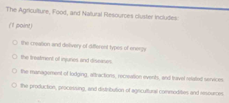 The Agriculture, Food, and Natural Resources cluster includes:
(1 point)
the creation and delivery of different types of energy
the treatment of injuries and diseases.
the management of lodging, attractions, recreation events, and travel related services
the production, processing, and distribution of agricultural commodities and resources