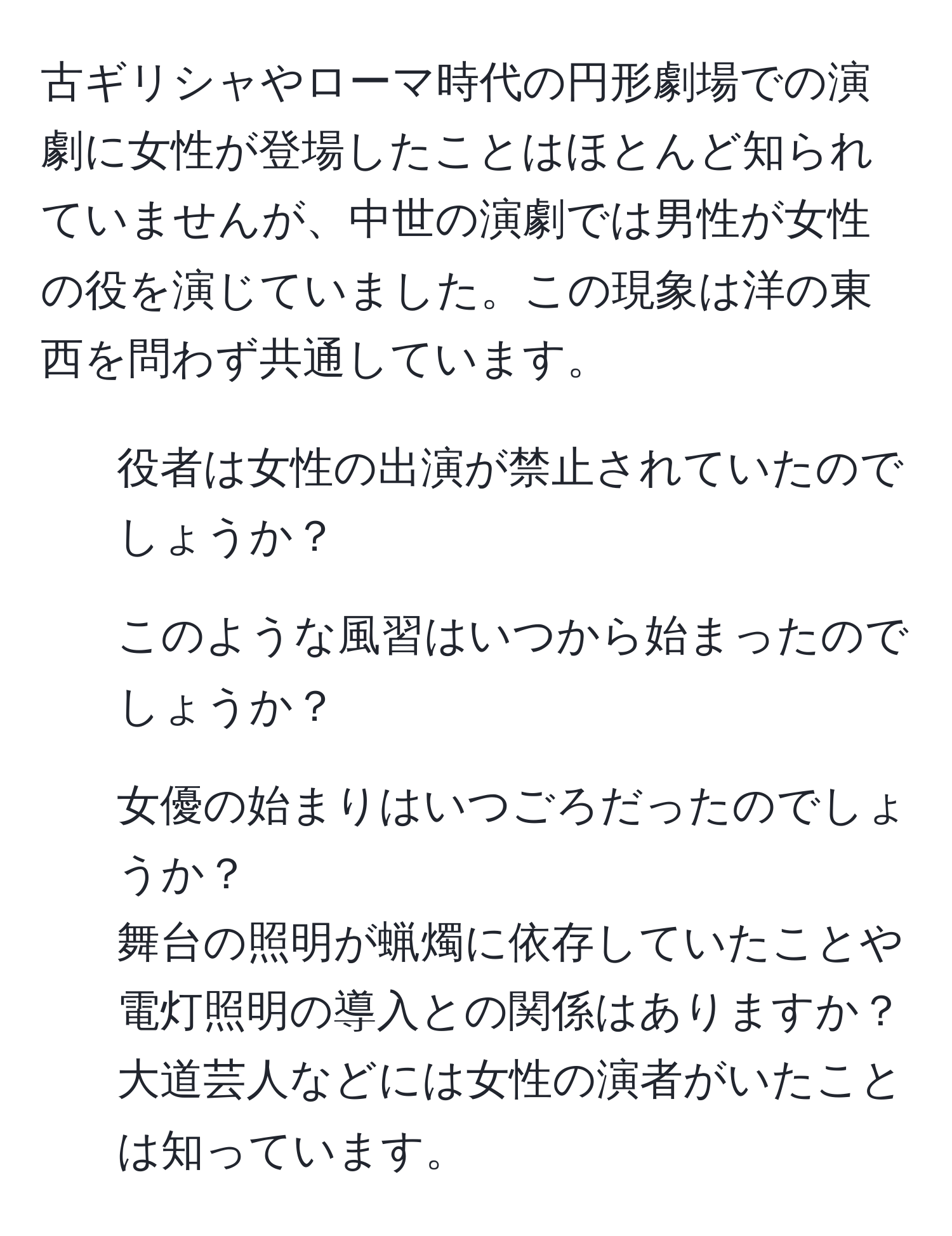 古ギリシャやローマ時代の円形劇場での演劇に女性が登場したことはほとんど知られていませんが、中世の演劇では男性が女性の役を演じていました。この現象は洋の東西を問わず共通しています。  
1. 役者は女性の出演が禁止されていたのでしょうか？  
2. このような風習はいつから始まったのでしょうか？  
3. 女優の始まりはいつごろだったのでしょうか？  
舞台の照明が蝋燭に依存していたことや電灯照明の導入との関係はありますか？  
大道芸人などには女性の演者がいたことは知っています。