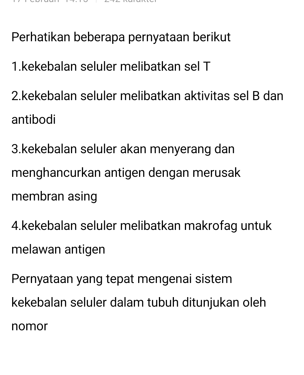 Perhatikan beberapa pernyataan berikut 
1.kekebalan seluler melibatkan sel T 
2.kekebalan seluler melibatkan aktivitas sel B dan 
antibodi 
3.kekebalan seluler akan menyerang dan 
menghancurkan antigen dengan merusak 
membran asing 
4.kekebalan seluler melibatkan makrofag untuk 
melawan antigen 
Pernyataan yang tepat mengenai sistem 
kekebalan seluler dalam tubuh ditunjukan oleh 
nomor