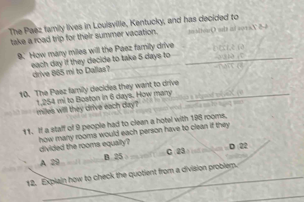 The Paez family lives in Louisyille, Kentucky, and has decided to
take a road trip for their summer vacation. a si ton Q a 
9. How many miles will the Paez family drive
each day if they decide to take 5 days to _
_
drive 865 mi to Dallas?
10. The Paez family decides they want to drive
1,254 mi to Boston in 6 days. How many
_
miles will they drive each day?
11. If a staff of 9 people had to clean a hotel with 198 rooms,
how many rooms would each person have to clean if they .
divided the rooms equally?
C 23 D (22
B 25
A 29
_
12. Explain how to check the quotient from a division problem.
_