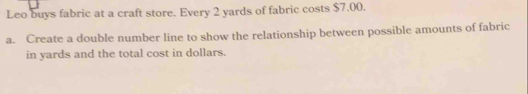 Leo buys fabric at a craft store. Every 2 yards of fabric costs $7.00. 
a. Create a double number line to show the relationship between possible amounts of fabric 
in yards and the total cost in dollars.