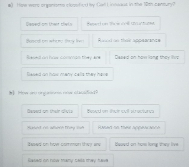 How were organisms classified by Carl Linneaus in the 18th century?
Based on their diets Based on their celll structures
Based on where they live Based on their appearance
Based on how common they are Based on how long they live
Based on how many cells they have
b) How are organisms now classified?
Based on their diets Based on their cell structures
Based on where they live Based on their appearance
Based on how common they are Based on how long they live
Based on how many cells they have