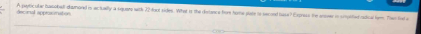 decimal approximation A particular baseball diamond is actually a square with 72-foot sides. What is the distance from home plate to second base? Express the answer in simplified radical farm. The find a