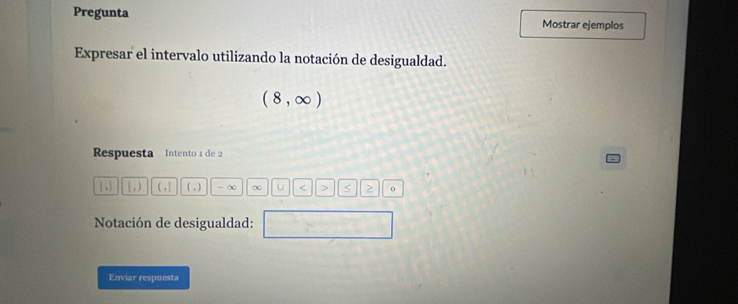 Pregunta 
Mostrar ejemplos 
Expresar el intervalo utilizando la notación de desigualdad.
(8,∈fty )
Respuesta Intento 1 de 2
|,| [,) (,] (,) -∞ ∞ U < > S > 0
Notación de desigualdad: ^circ  
Enviar respuesta