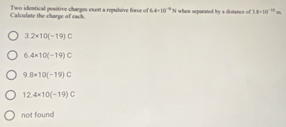 Two identical positive charges exert a repulsive force of 6.4* 10^(-9)N
Calculate the charge of each. when separated by a distance of 3.8* 10^(-10) m
3.2* 10(-19)C
6.4* 10(-19)C
9.8* 10(-19)C
12.4* 10(-19)C
not found