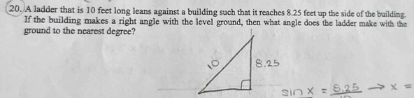 A ladder that is 10 feet long leans against a building such that it reaches 8.25 feet up the side of the building. 
If the building makes a right angle with the level ground, then what angle does the ladder make with the 
ground to the nearest degree?