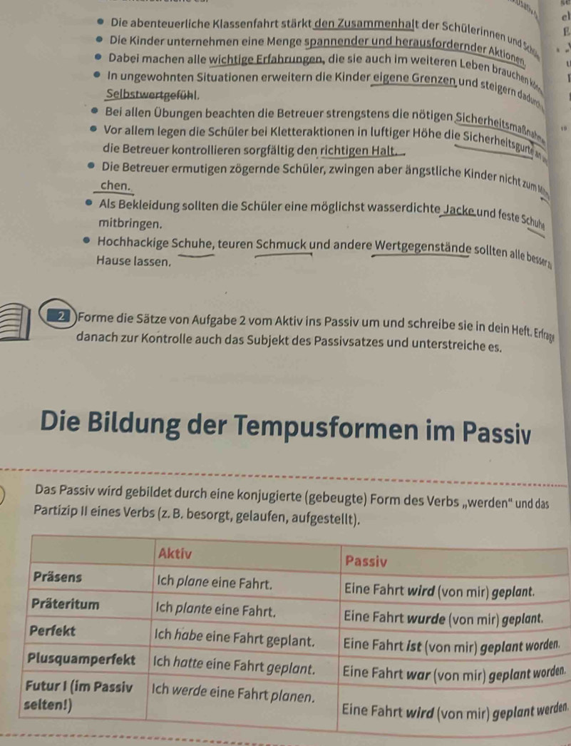 el 
E 
Die abenteuerliche Klassenfahrt stärkt den Zusammenhalt der Schülerinnen und Sh 
Die Kinder unternehmen eine Menge spannender und herausfordernder Aktionen 
Dabei machen alle wichtige Erfahrungen, die sie auch im weiteren Leben brauchen k 
In ungewohnten Situationen erweitern die Kinder eigene Grenzen und steigern dadurd 
Selbstwertgefühl. 
Bei allen Übungen beachten die Betreuer strengstens die nötigen Sicherheitsmaßnah ,. 
Vor allem legen die Schüler bei Kletteraktionen in luftiger Höhe die Sicherheitsgurte m 
die Betreuer kontrollieren sorgfältig den richtigen Halt. 
Die Betreuer ermutigen zögernde Schüler, zwingen aber ängstliche Kinder nicht zum M 
chen. 
Als Bekleidung sollten die Schüler eine möglichst wasserdichte Jacke und feste Schuhe 
mitbringen. 
Hochhackige Schuhe, teuren Schmuck und andere Wertgegenstände sollten alle besser 
Hause lassen. 
20 Forme die Sätze von Aufgabe 2 vom Aktiv ins Passiv um und schreibe sie in dein Heft. Erfrae 
danach zur Kontrolle auch das Subjekt des Passivsatzes und unterstreiche es. 
Die Bildung der Tempusformen im Passiv 
Das Passiv wird gebildet durch eine konjugierte (gebeugte) Form des Verbs „werden' und das 
Partizip II eines Verbs (z. B. besorgt, gelaufen, aufgestellt). 
. 
n. 
en.