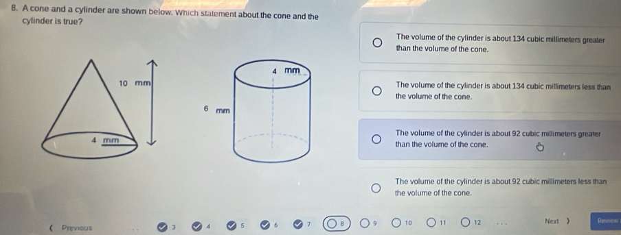 A cone and a cylinder are shown below. Which statement about the cone and the
cylinder is true?
The volume of the cylinder is about 134 cubic millimeters greater
than the volume of the cone.
The volume of the cylinder is about 134 cubic millimeters less than
the volume of the cone.
The volume of the cylinder is about 92 cubic millimeters greater
than the volume of the cone.
The volume of the cylinder is about 92 cubic millimeters less than
the volume of the cone.
10 11 12 Next 》 Reviow
( Previous