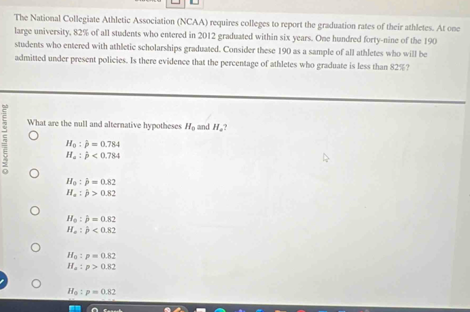 The National Collegiate Athletic Association (NCAA) requires colleges to report the graduation rates of their athletes. At one
large university, 82% of all students who entered in 2012 graduated within six years. One hundred forty-nine of the 190
students who entered with athletic scholarships graduated. Consider these 190 as a sample of all athletes who will be
admitted under present policies. Is there evidence that the percentage of athletes who graduate is less than 82%?
What are the null and alternative hypotheses H_0 and H_a ?
H_0:hat p=0.784
H_a:hat p<0.784
H_0:hat p=0.82
H_a:hat p>0.82
H_0:hat p=0.82
H_a:hat p<0.82
H_0:p=0.82
H_a:p>0.82
H_0:p=0.82