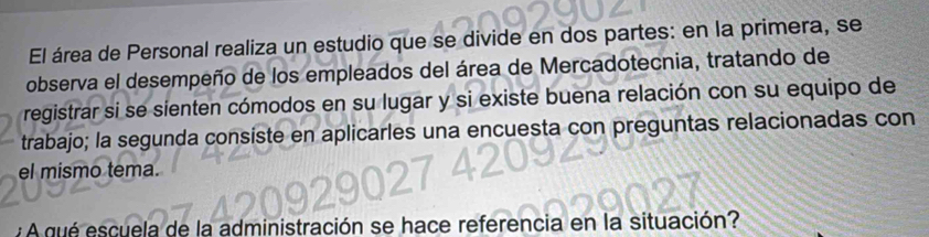 El área de Personal realiza un estudio que se divide en dos partes: en la primera, se 
observa el desempeño de los empleados del área de Mercadotecnia, tratando de 
registrar si se sienten cómodos en su lugar y si existe buena relación con su equipo de 
trabajo; la segunda consiste en aplicarles una encuesta con preguntas relacionadas con 
el mismo tema. 
inistración se hace referencia en la situación?