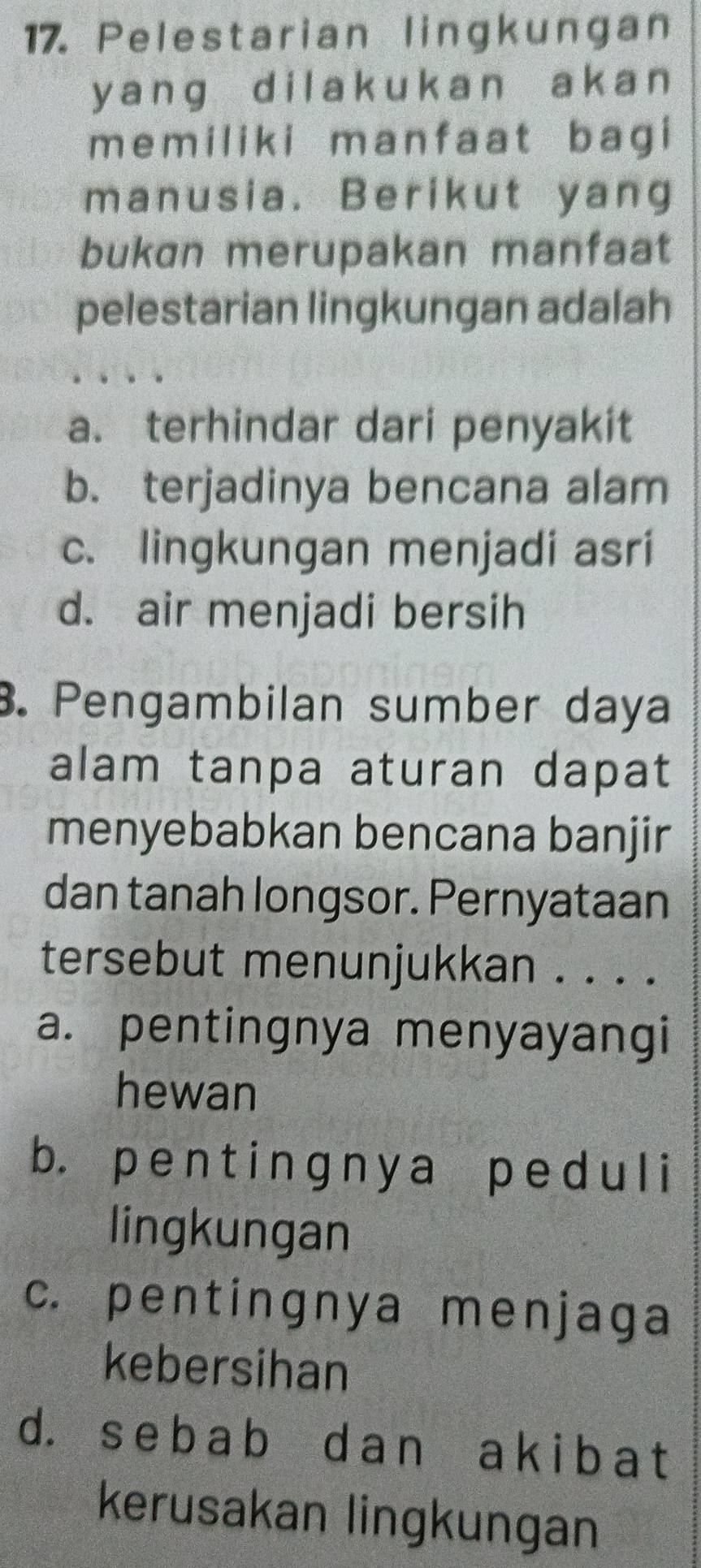 Pelestarian lingkungan
y anɡ dilak ukan ak a n 
memiliki manfaat bagi
manusia. Berikut yang
bukan merupakan manfaat
pelestarian lingkungan adalah
a. terhindar dari penyakit
b. terjadinya bencana alam
c. lingkungan menjadi asri
d. air menjadi bersih
3. Pengambilan sumber daya
alam tanpa aturan dapat
menyebabkan bencana banjir
dan tanah longsor. Pernyataan
tersebut menunjukkan . . . .
a. pentingnya menyayangi
hewan
b. pe n t inɡny a p e d u l i
lingkungan
c. pentingnya menjaga
kebersihan
d. s e b a b d a n a k i b a t
kerusakan lingkungan