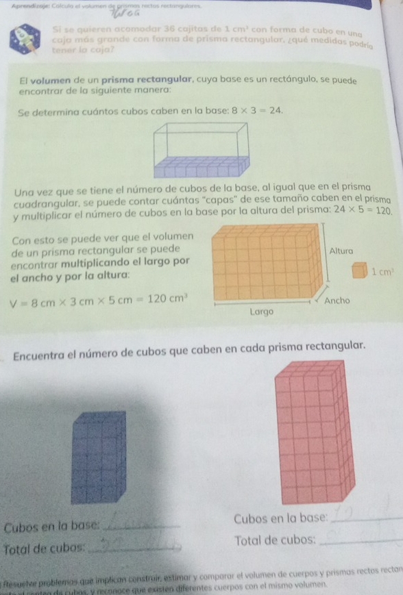 Aprendizaje: Colcula el volumen de grismas rectos rectangulares. 

Si se quieren acomodar 36 cajitas de 1cm^3 con forma de cubo en una 
caja más grande con forma de prisma rectangular, ¿qué medidas podría 
tener la caja? 
El volumen de un prisma rectangular, cuya base es un rectángulo, se puede 
encontrar de la siguiente manera: 
Se determina cuántos cubos caben en la base: 8* 3=24. 
Una vez que se tiene el número de cubos de la base, al igual que en el prisma 
cuadrangular, se puede contar cuántas “capas” de ese tamaño caben en el prisma 
y multiplicar el número de cubos en la base por la altura del prisma: 24* 5=120. 
Con esto se puede ver que el volumen 
de un prisma rectangular se puede 
encontrar multiplicando el largo por 
el ancho y por la altura:
1cm^3
V=8cm* 3cm* 5cm=120cm^3
Encuentra el número de cubos que caben en cada prisma rectangular. 
Cubos en la base: _Cubos en la base:_ 
Total de cubos: _Total de cubos:_ 
a fesuelve problemas que implican construir, estimar y comparar el volumen de cuerpos y prismas rectos rectan 
rntea de cubos, y reconoce que existen diférentes cuerpos con el mismo volumen.