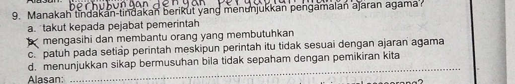 Manakah tindakan-tindakan berikut yang menunjukkan pengamalan ajaran agama
a. takut kepada pejabat pemerintah
mengasihi dan membantu orang yang membutuhkan
c.` patuh pada setiap perintah meskipun perintah itu tidak sesuai dengan ajaran agama
d. menunjukkan sikap bermusuhan bila tidak sepaham dengan pemikiran kita
Alasan:
_