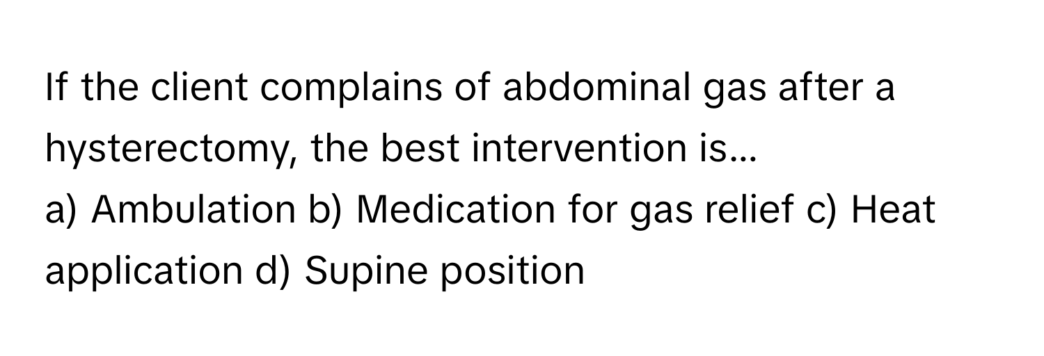 If the client complains of abdominal gas after a hysterectomy, the best intervention is...

a) Ambulation b) Medication for gas relief c) Heat application d) Supine position