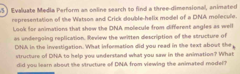 Evaluate Media Perform an online search to find a three-dimensional, animated 
representation of the Watson and Crick double-helix model of a DNA molecule. 
Look for animations that show the DNA molecule from different angles as well 
as undergoing replication. Review the written description of the structure of 
DNA in the investigation. What information did you read in the text about the 
structure of DNA to help you understand what you saw in the animation? What 
did you learn about the structure of DNA from viewing the animated model?