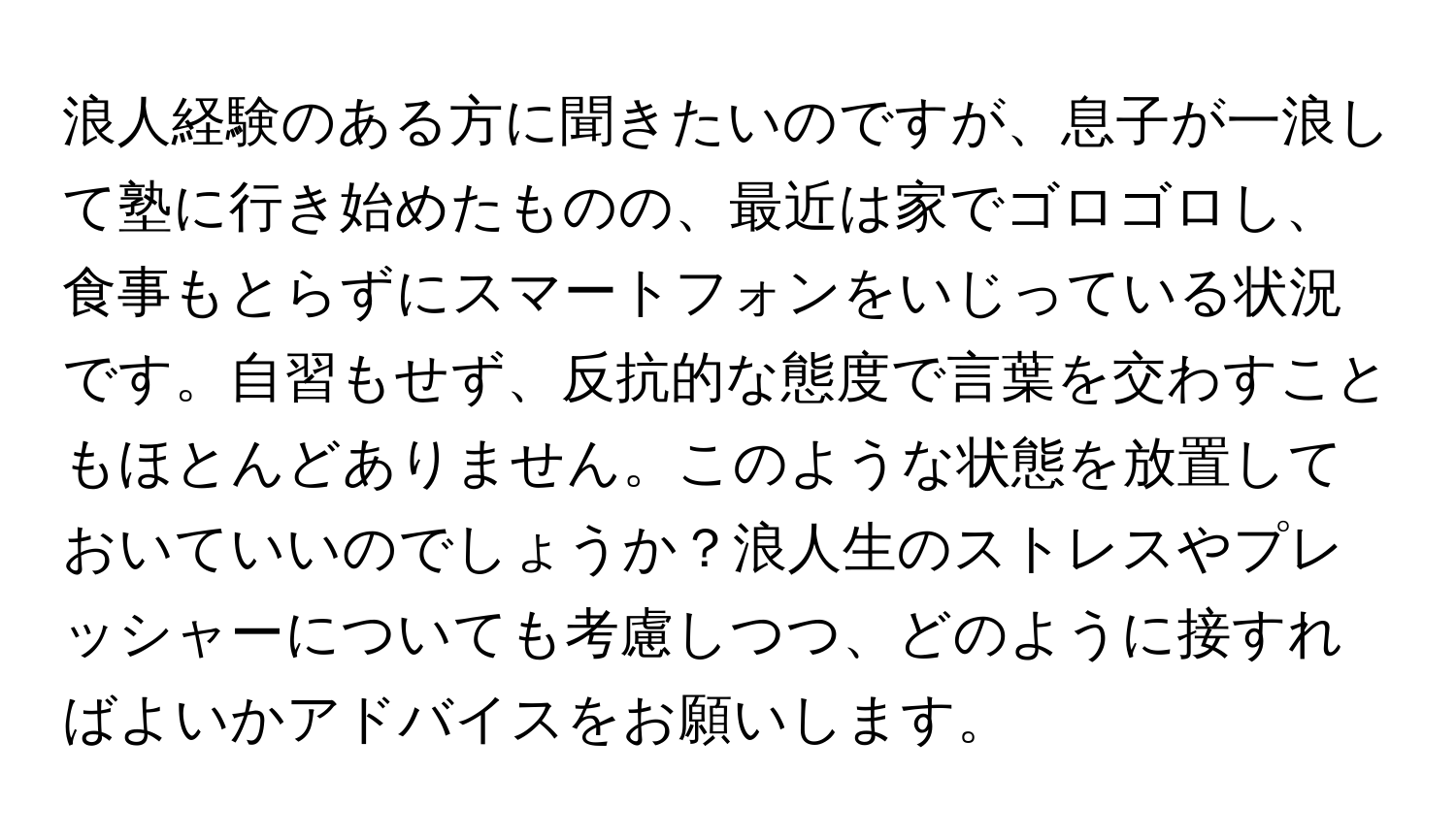 浪人経験のある方に聞きたいのですが、息子が一浪して塾に行き始めたものの、最近は家でゴロゴロし、食事もとらずにスマートフォンをいじっている状況です。自習もせず、反抗的な態度で言葉を交わすこともほとんどありません。このような状態を放置しておいていいのでしょうか？浪人生のストレスやプレッシャーについても考慮しつつ、どのように接すればよいかアドバイスをお願いします。