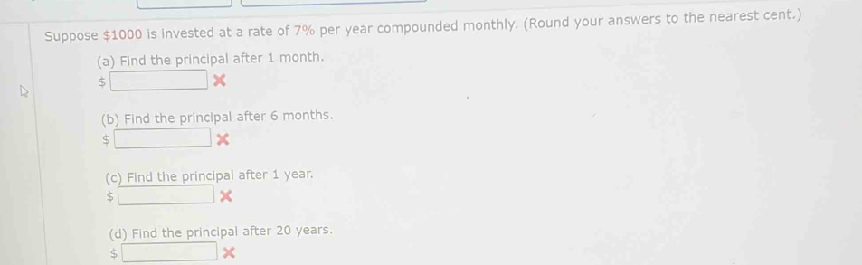 Suppose $1000 is invested at a rate of 7% per year compounded monthly. (Round your answers to the nearest cent.) 
(a) Find the principal after 1 month.
□ *
(b) Find the principal after 6 months. 
C □ *
(c) Find the principal after 1 year.
□ *
(d) Find the principal after 20 years.
5□ *