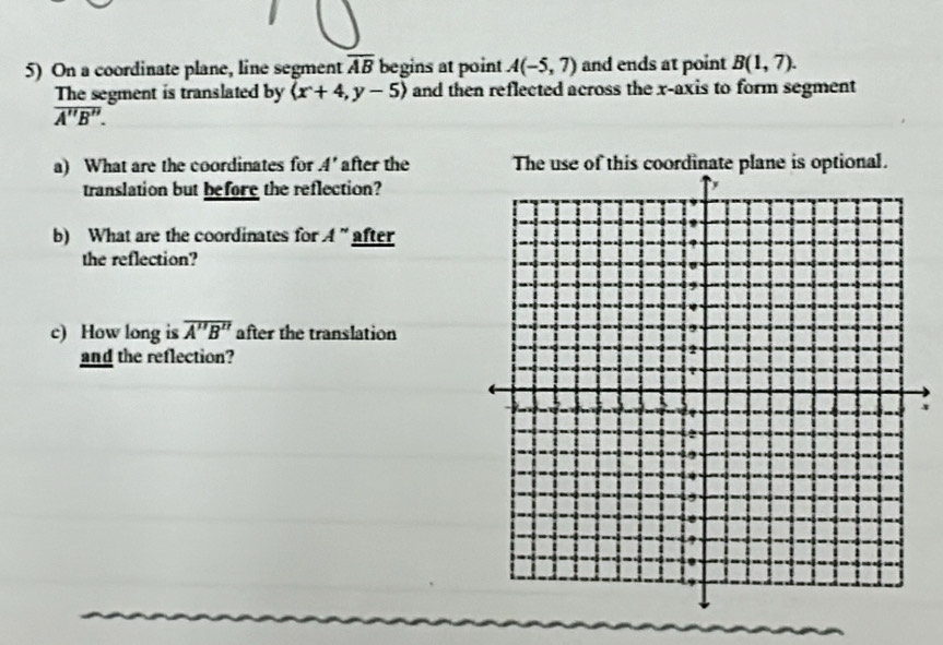 On a coordinate plane, line segment overline AB begins at point A(-5,7) and ends at point B(1,7). 
The segment is translated by (x+4,y-5) and then reflected across the x-axis to form segment
overline A''B''. 
a) What are the coordinates for A' after the 
translation but before the reflection? 
b) What are the coordinates for A'' after 
the reflection? 
c) How long is overline A''B'' after the translation 
and the reflection?