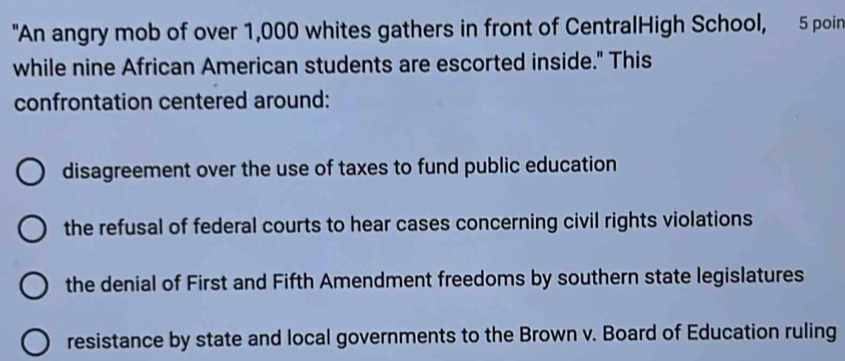 "An angry mob of over 1,000 whites gathers in front of CentralHigh School, 5 poin
while nine African American students are escorted inside." This
confrontation centered around:
disagreement over the use of taxes to fund public education
the refusal of federal courts to hear cases concerning civil rights violations
the denial of First and Fifth Amendment freedoms by southern state legislatures
resistance by state and local governments to the Brown v. Board of Education ruling