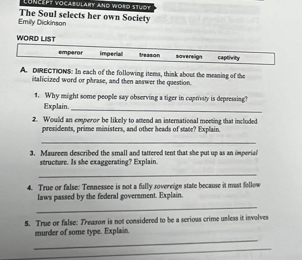 CONCEPT VOCABULARY AND WORD STUDY
The Soul selects her own Society
Emily Dickinson
WORD LIST
emperor imperial treason sovereign captivity
A. DIRECTIONS: In each of the following items, think about the meaning of the
italicized word or phrase, and then answer the question.
1. Why might some people say observing a tiger in captivity is depressing?
Explain._
2. Would an emperor be likely to attend an international meeting that included
presidents, prime ministers, and other heads of state? Explain.
_
3. Maureen described the small and tattered tent that she put up as an imperial
structure. Is she exaggerating? Explain.
_
4. True or false: Tennessee is not a fully sovereign state because it must follow
laws passed by the federal government. Explain.
_
5. True or false: Treason is not considered to be a serious crime unless it involves
_
murder of some type. Explain.
_