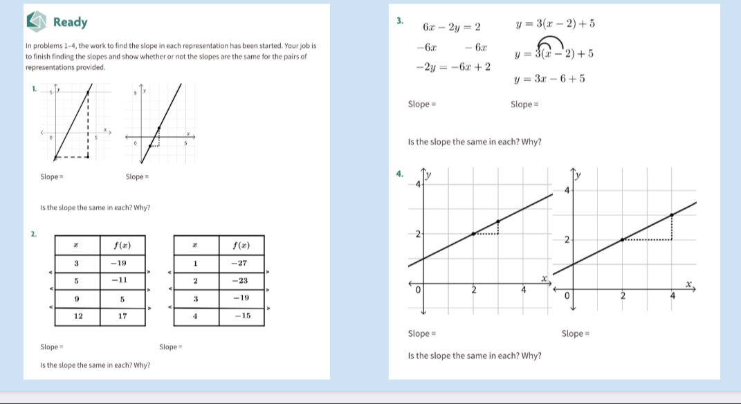 Ready 3. 6x-2y=2 y=3(x-2)+5
In problems 1-4, the work to find the slope in each representation has been started. Your job is -6x
to finish finding the slopes and show whether or not the slopes are the same for the pairs of
representations provided. -2y=-6x+2 - 6x y=3(x-2)+5
y=3x-6+5
1.
Slope = Slope =
Is the slope the same in each? Why?
4
Slope = Slope = 
Is the slope the same in each? Why?
2.
 
 
 
 
 
Slope = Slope =
Slope = Slope =
Is the slope the same in each? Why?
Is the slope the same in each? Why?