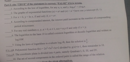 Name:_ 
Part I: rite “TRUE” if the statement is correct; “FALSE” if it is wrong. 
1. According to the law of logarithm, for any a, x, and y, log _ax^y=ylog _ax. 
_ 
_2. The graphs of exponential functions (x)=a^x and (x)=a^(-x) have one y-intercept (0,1). 
3. For x>0, y=ln x , if and only if, x=e^y. 
_ 
_4. According to compounded interest, the interest paid increases as the number of compounding 
period π increases. 
5. For any real numbers x, y, a>0, a!= 1,a. x=a.y if and only if x>y. 
_ 
_6. The logarithm to the base 10 is called common logarithm or decadic logarithm and written as
log10M
7. Using the laws of logarithms to evaluate log _2sqrt(8) , then the solution is  3/2 .
_8. Polynomial function f(x)=2x^3+5x^2+3x+2 divided by g(x)=x-1 , then remainder is 10. 
_9. The coordinate plane is divided into 4 parts, namely Quadrant I, II, III, and IV. 
_ 
_10. The set of second components in the ordered pairs is called the range of the relation. 
om the given alternatives.