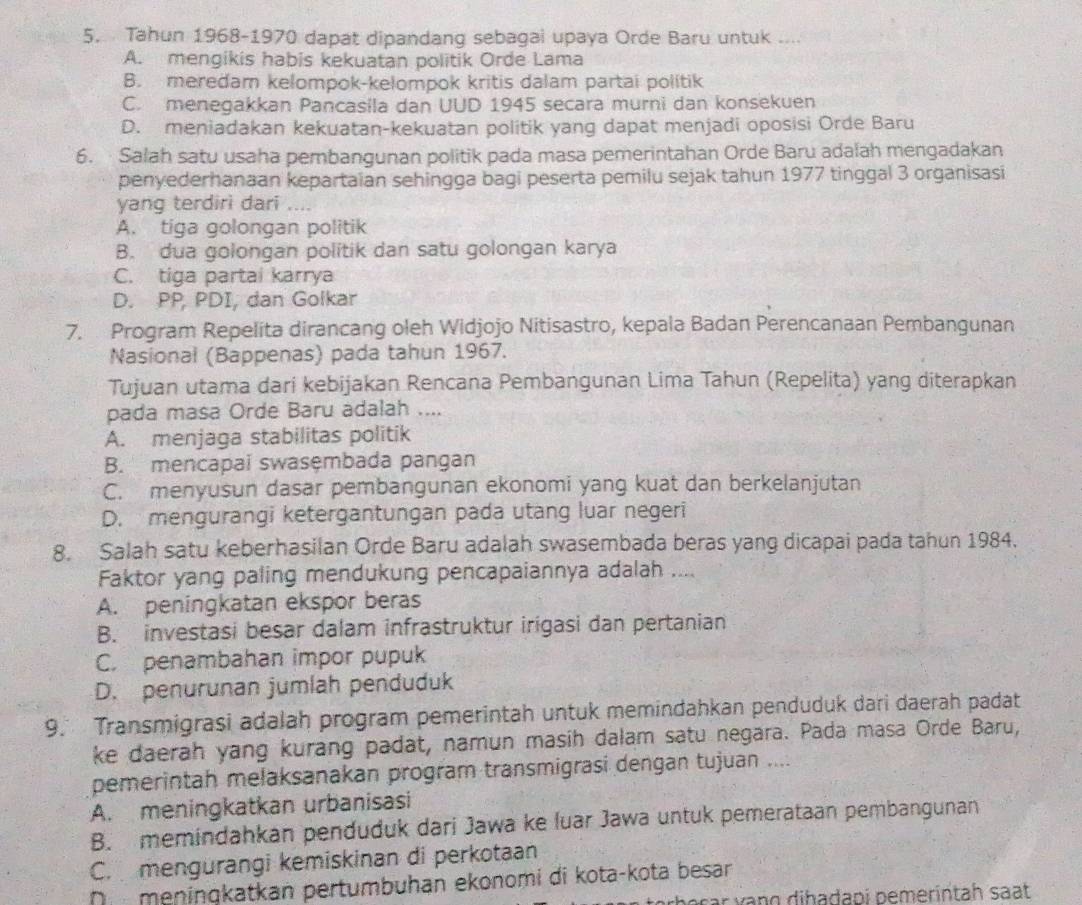 Tahun 1968-1970 dapat dipandang sebagai upaya Orde Baru untuk ....
A. mengikis habis kekuatan politik Orde Lama
B. meredam kelompok-kelompok kritis dalam partai politik
C. menegakkan Pancasila dan UUD 1945 secara murni dan konsekuen
D. meniadakan kekuatan-kekuatan politik yang dapat menjadi oposisi Orde Baru
6.  Salah satu usaha pembangunan politik pada masa pemerintahan Orde Baru adalah mengadakan
penyederhanaan kepartaian sehingga bagi peserta pemilu sejak tahun 1977 tinggal 3 organisasi
yang terdirì dari
A. tiga golongan politik
B. dua golongan politik dan satu golongan karya
C. tiga partai karrya
D. PP, PDI, dan Golkar
7. Program Repelita dirancang oleh Widjojo Nitisastro, kepala Badan Perencanaan Pembangunan
Nasional (Bappenas) pada tahun 1967.
Tujuan utama dari kebijakan Rencana Pembangunan Lima Tahun (Repelita) yang diterapkan
pada masa Orde Baru adalah ....
A. menjaga stabilitas politik
B. mencapai swasęmbada pangan
C. menyusun dasar pembangunan ekonomi yang kuat dan berkelanjutan
D. mengurangi ketergantungan pada utang luar negeri
8. Salah satu keberhasilan Orde Baru adalah swasembada beras yang dicapai pada tahun 1984.
Faktor yang paling mendukung pencapaiannya adalah ....
A. peningkatan ekspor beras
B. investasi besar dalam infrastruktur irigasi dan pertanian
C. penambahan impor pupuk
D. penurunan jumlah penduduk
9. Transmigrasi adalah program pemerintah untuk memindahkan penduduk dari daerah padat
ke daerah yang kurang padat, namun masih dalam satu negara. Pada masa Orde Baru,
pemerintah melaksanakan program transmigrasi dengan tujuan ....
A. meningkatkan urbanisasi
B. memindahkan penduduk dari Jawa ke luar Jawa untuk pemerataan pembangunan
C. mengurangi kemiskinan di perkotaan
D  meningkatkan pertumbuhan ekonomi di kota-kota besar
bəçar vạng diḥaḍapi pemerintah saạt