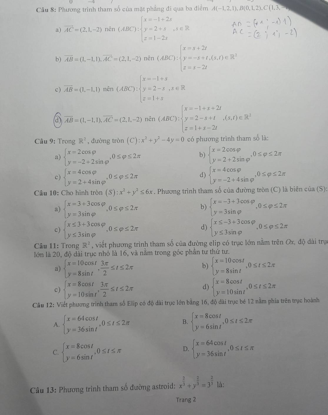 Phương trình tham số của mặt phẳng đi qua ba điểm A(-1,2,1),B(0,1,2),C(1,3,
a overline AC=(2,1,-2)nin(ABC):beginarrayl x=-1+2s y=2+s z=1-2sendarray. ,s∈ R
b) vector AB=(1,-1,1),vector AC=(2,1,-2) nên (ABC):beginarrayl x=s+2t y=-s+t,(s,t)∈ R^2 z=s-2tendarray.
∴ ∠ C_1AB=∠ C_1C
c) vector AB=(1,-1,1) nên (ABC):beginarrayl x=-1+s y=2-s,s∈ R z=1+sendarray.
overline AB=(1,-1,1),overline AC=(2,1,-2)n ên (ABC):beginarrayl x=-1+s+2t y=2-s+t z=1+s-2tendarray. ,(s,t)∈ R^2
cm
Câu 9: Trong R^2 , đường tròn (C):x^2+y^2-4y=0 có phương trình tham số là:
a) beginarrayl x=2cos varphi  y=-2+2sin varphi endarray. ,0≤ varphi ≤ 2π beginarrayl x=2cos varphi  y=2+2sin varphi endarray. ,0≤ varphi ≤ 2π
b)
d)
c) beginarrayl x=4cos varphi  y=2+4sin varphi endarray. ,0≤ varphi ≤ 2π beginarrayl x=4cos varphi  y=-2+4sin varphi endarray. ,0≤ varphi ≤ 2π
Câu 10: Cho hình tan (S):x^2+y^2≤ 6x. Phương trình tham số của đường tròn (C) là biên cua(S):
a) beginarrayl x=3+3cos varphi  y=3sin varphi endarray. ,0≤ varphi ≤ 2π beginarrayl x=-3+3cos varphi  y=3sin varphi endarray. ,0≤ varphi ≤ 2π
b)
c) beginarrayl x≤ 3+3cos varphi  y≤ 3sin varphi endarray. ,0≤ varphi ≤ 2π beginarrayl x≤ -3+3cos varphi  y≤ 3sin varphi endarray. ,0≤ varphi ≤ 2π
d)
Câu 11: Trong R^2 , viết phương trình tham số của đường elip có trục lớn nằm trên Ox, độ dài trục
lớn là 20, độ dài trục nhỏ là 16, và nằm trong góc phần tư thứ tư.
a) beginarrayl x=10cos t y=8sin tendarray. , 3π /2 ≤ t≤ 2π
b) beginarrayl x=10cos t y=8sin tendarray. ,0≤ t≤ 2π
d)
c) beginarrayl x=8cos t y=10sin tendarray. , 3π /2 ≤ t≤ 2π beginarrayl x=8cos t y=10sin tendarray. ,0≤ t≤ 2π
Câu 12: Viết phương trình tham số Elip có độ dài trục lớn bằng 16, độ dài trục bé 12 nằm phía trên trục hoành
A. beginarrayl x=64cos t y=36sin tendarray. ,0≤ t≤ 2π
B. beginarrayl x=8cos t y=6sin tendarray. ,0≤ t≤ 2π
C. beginarrayl x=8cos t y=6sin tendarray. ,0≤ t≤ π
D. beginarrayl x=64cos t y=36sin tendarray. ,0≤ t≤ π
Câu 13: Phương trình tham số đường astroid: x^(frac 2)3+y^(frac 2)3=3^(frac 2)3 là:
Trang 2