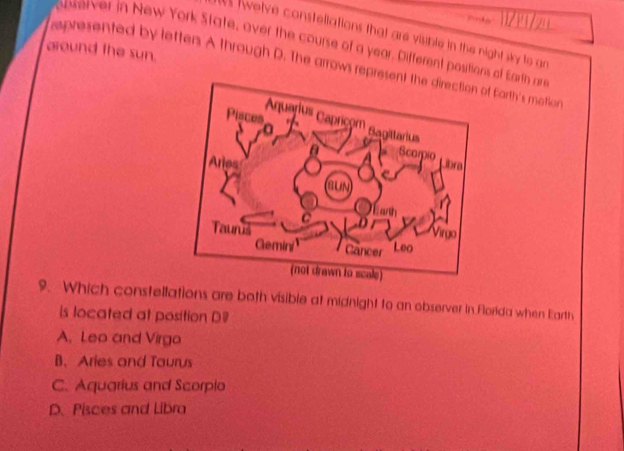 11/ 1 /2
welve constellations that are visible in the night sky to an
around the sun. pererver in New York State, over the course of a year. Different positions of Earth ar
epresented by lettens A through D. The arrows represof Earth's motion
9. Which constellations are both visible at midnight to an observer in Forida when Earth
is located at position D
A, Leo and Virgo
B. Aries and Taurus
C. Aquarius and Scorpio
D. Pisces and Libra