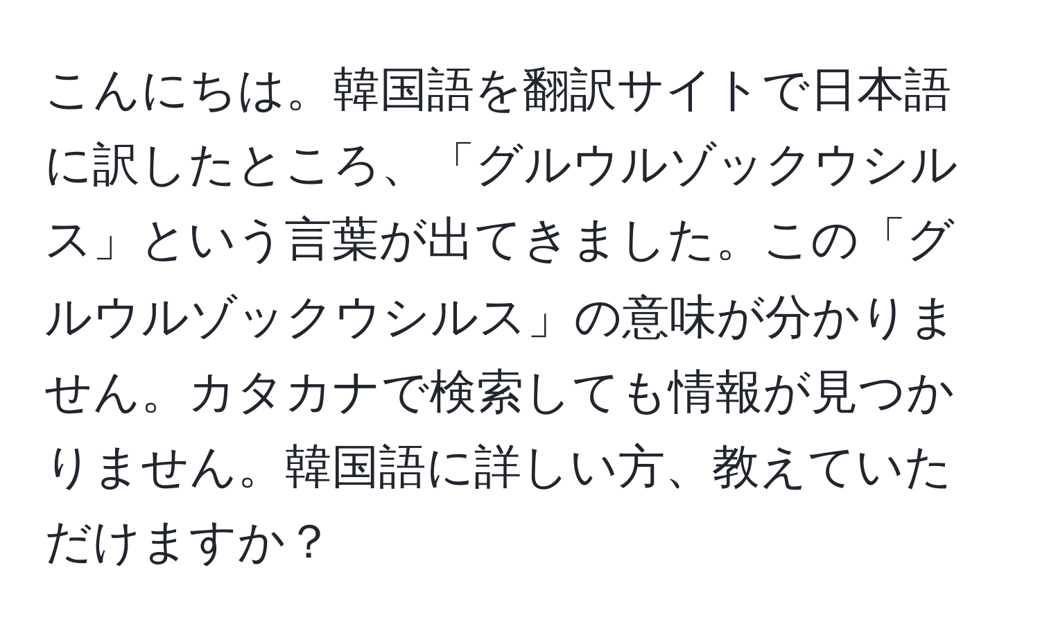 こんにちは。韓国語を翻訳サイトで日本語に訳したところ、「グルウルゾックウシルス」という言葉が出てきました。この「グルウルゾックウシルス」の意味が分かりません。カタカナで検索しても情報が見つかりません。韓国語に詳しい方、教えていただけますか？