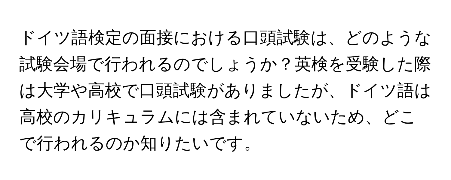 ドイツ語検定の面接における口頭試験は、どのような試験会場で行われるのでしょうか？英検を受験した際は大学や高校で口頭試験がありましたが、ドイツ語は高校のカリキュラムには含まれていないため、どこで行われるのか知りたいです。