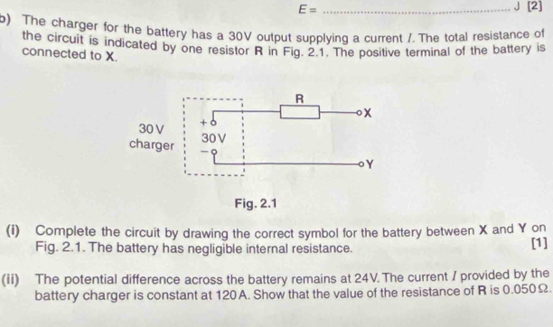 E= _J [2] 
b) The charger for the battery has a 30V output supplying a current /. The total resistance of 
the circuit is indicated by one resistor R in Fig. 2.1. The positive terminal of the battery is 
connected to X. 
(i) Complete the circuit by drawing the correct symbol for the battery between X and Y on 
Fig. 2.1. The battery has negligible internal resistance. [1] 
(ii) The potential difference across the battery remains at 24V. The current / provided by the 
battery charger is constant at 120A. Show that the value of the resistance of R is 0.050Ω.