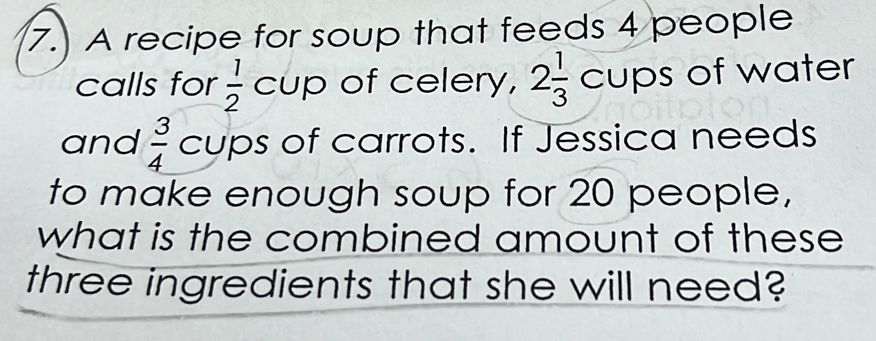 A recipe for soup that feeds 4 people 
calls for  1/2  cup of celery, 2 1/3  cups of water 
and  3/4  cups of carrots. If Jessica needs 
to make enough soup for 20 people, 
what is the combined amount of these 
three ingredients that she will need?