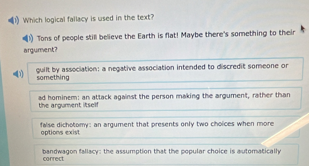 Which logical fallacy is used in the text?
Tons of people still believe the Earth is flat! Maybe there's something to their
argument?
D guilt by association: a negative association intended to discredit someone or
something
ad hominem: an attack against the person making the argument, rather than
the argument itself
false dichotomy: an argument that presents only two choices when more
options exist
bandwagon fallacy: the assumption that the popular choice is automatically
correct